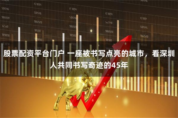 股票配资平台门户 一座被书写点亮的城市,看深圳人共同书写奇迹的45年