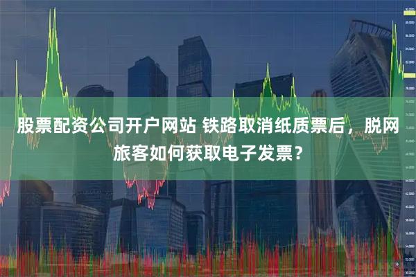 股票配资公司开户网站 铁路取消纸质票后，脱网旅客如何获取电子发票？