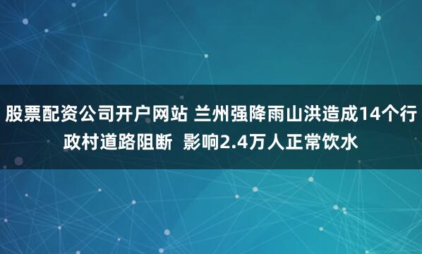 股票配资公司开户网站 兰州强降雨山洪造成14个行政村道路阻断  影响2.4万人正常饮水