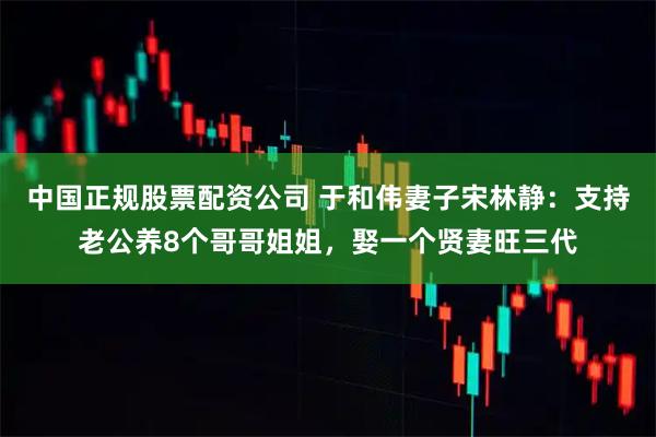 中国正规股票配资公司 于和伟妻子宋林静：支持老公养8个哥哥姐姐，娶一个贤妻旺三代