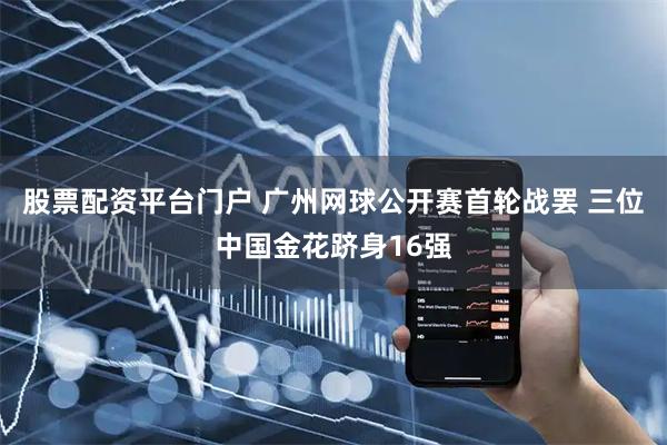 股票配资平台门户 广州网球公开赛首轮战罢 三位中国金花跻身16强