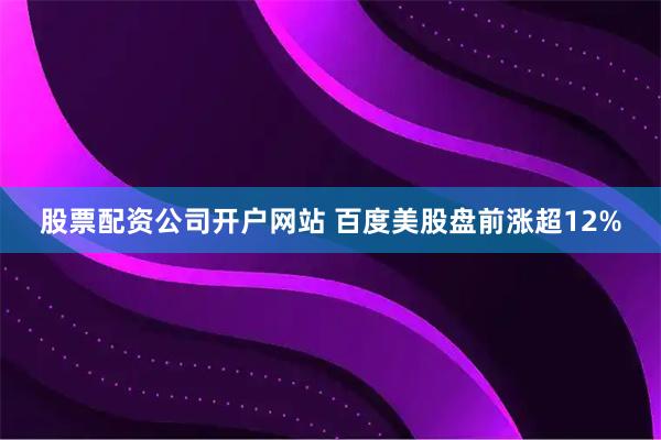 股票配资公司开户网站 百度美股盘前涨超12%