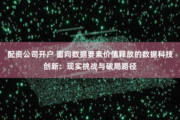 配资公司开户 面向数据要素价值释放的数据科技创新：现实挑战与破局路径