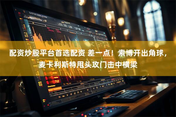 配资炒股平台首选配资 差一点！索博开出角球，麦卡利斯特甩头攻门击中横梁