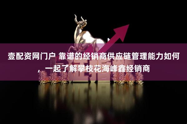 壹配资网门户 靠谱的经销商供应链管理能力如何，一起了解攀枝花海峰鑫经销商