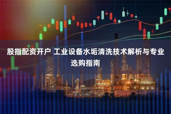 股指配资开户 工业设备水垢清洗技术解析与专业选购指南