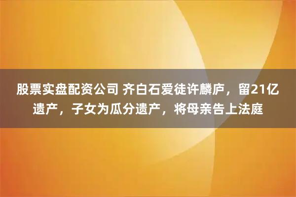 股票实盘配资公司 齐白石爱徒许麟庐,留21亿遗产,子女为瓜分遗产,将母亲告上法庭