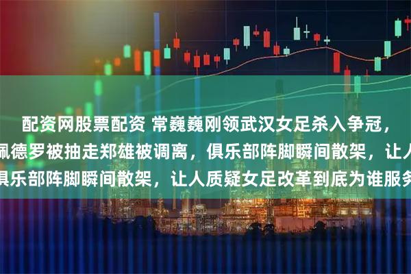 配资网股票配资 常巍巍刚领武汉女足杀入争冠，足协调令却悄塞抽屉，佩德罗被抽走郑雄被调离，俱乐部阵脚瞬间散架，让人质疑女足改革到底为谁服务