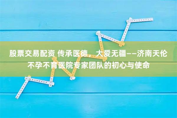 股票交易配资 传承医德，大爱无疆——济南天伦不孕不育医院专家团队的初心与使命