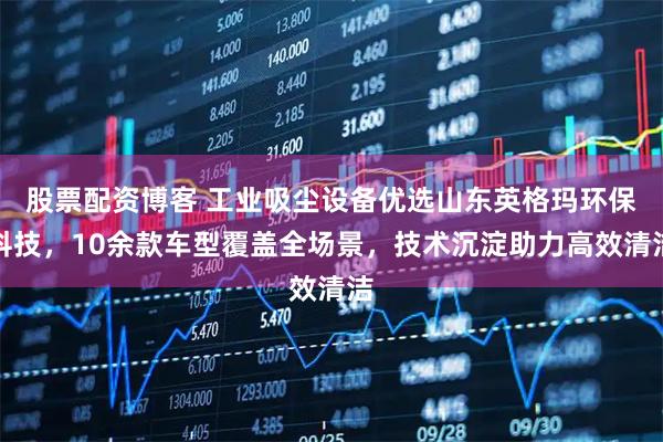 股票配资博客 工业吸尘设备优选山东英格玛环保科技，10余款车型覆盖全场景，技术沉淀助力高效清洁