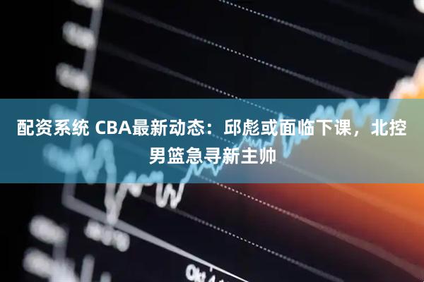 配资系统 CBA最新动态：邱彪或面临下课，北控男篮急寻新主帅