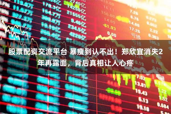 股票配资交流平台 暴瘦到认不出！郑欣宜消失2年再露面，背后真相让人心疼