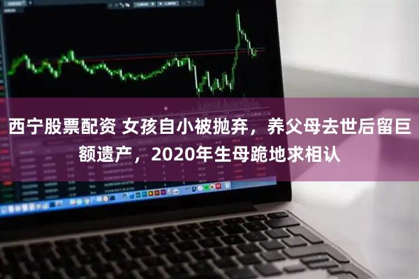 西宁股票配资 女孩自小被抛弃，养父母去世后留巨额遗产，2020年生母跪地求相认