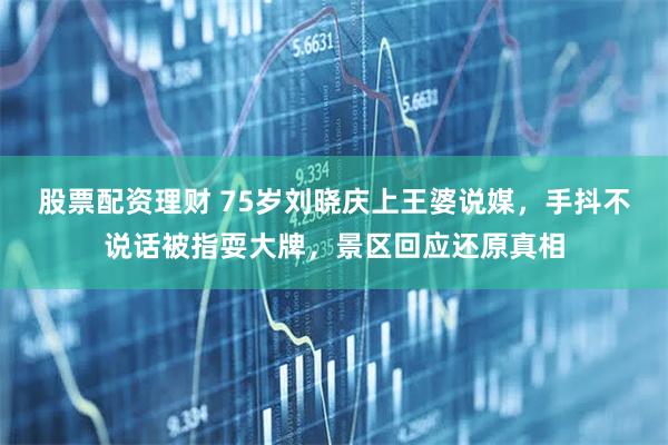 股票配资理财 75岁刘晓庆上王婆说媒，手抖不说话被指耍大牌，景区回应还原真相
