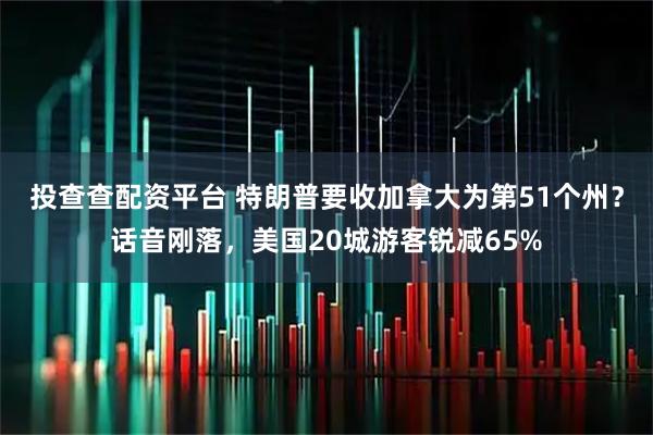 投查查配资平台 特朗普要收加拿大为第51个州？话音刚落，美国20城游客锐减65%