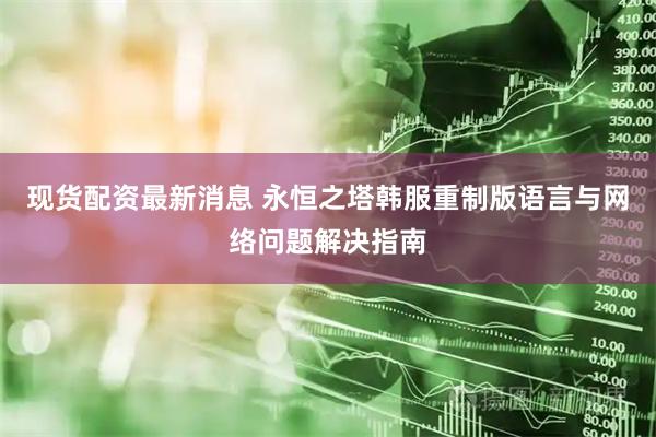 现货配资最新消息 永恒之塔韩服重制版语言与网络问题解决指南