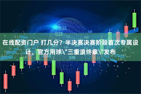在线配资门户 打几分？半决赛决赛阶段首次专属设计，官方用球