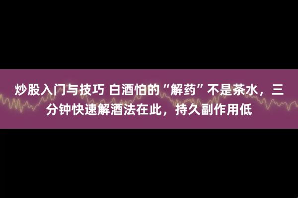 炒股入门与技巧 白酒怕的“解药”不是茶水，三分钟快速解酒法在此，持久副作用低