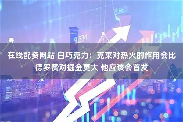 在线配资网站 白巧克力：克莱对热火的作用会比德罗赞对掘金更大 他应该会首发